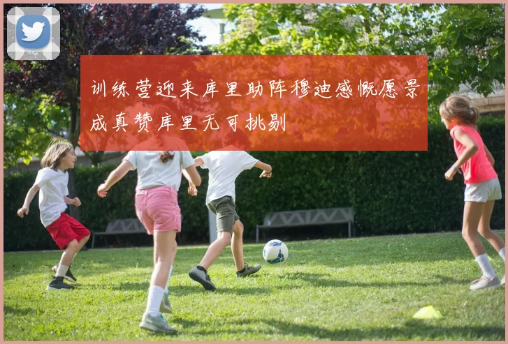 训练营迎来库里助阵穆迪感慨愿景成真赞库里无可挑剔