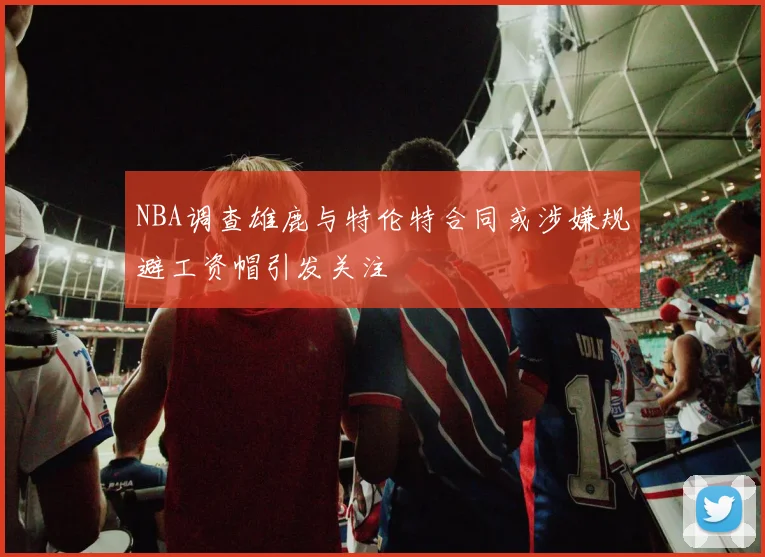 NBA调查雄鹿与特伦特合同或涉嫌规避工资帽引发关注