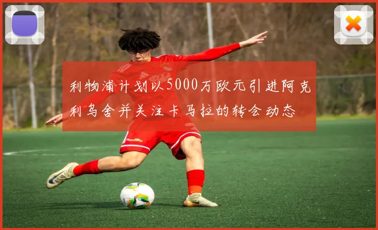 利物浦计划以5000万欧元引进阿克利乌舍并关注卡马拉的转会动态