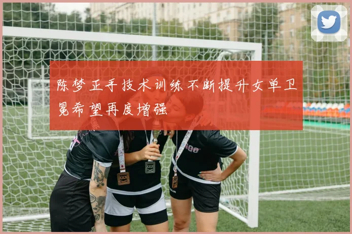 陈梦正手技术训练不断提升女单卫冕希望再度增强