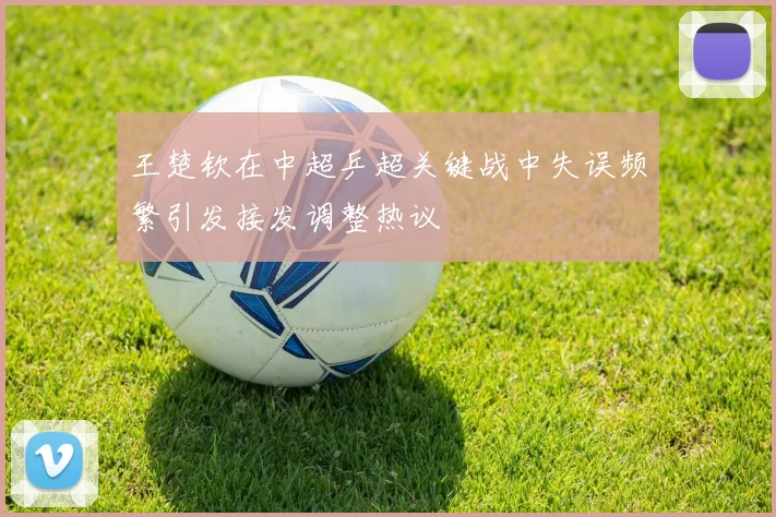 王楚钦在中超乒超关键战中失误频繁引发接发调整热议