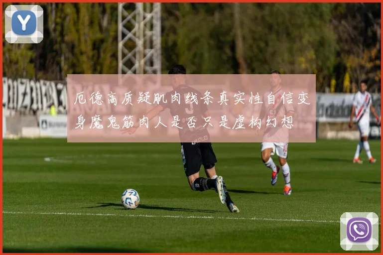 厄德高质疑肌肉线条真实性自信变身魔鬼筋肉人是否只是虚构幻想