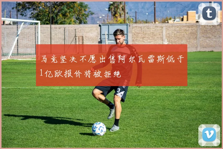 马竞坚决不愿出售阿尔瓦雷斯低于1亿欧报价将被拒绝
