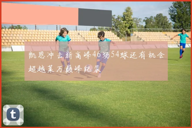 凯恩冲击新高峰46场54球还有机会超越莱万巅峰纪录
