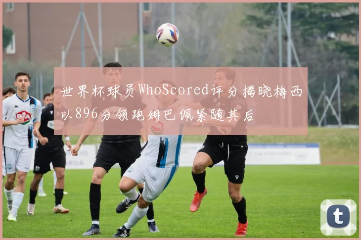 世界杯球员WhoScored评分揭晓梅西以896分领跑姆巴佩紧随其后
