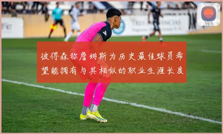 彼得森称詹姆斯为历史最佳球员希望能拥有与其相似的职业生涯长度