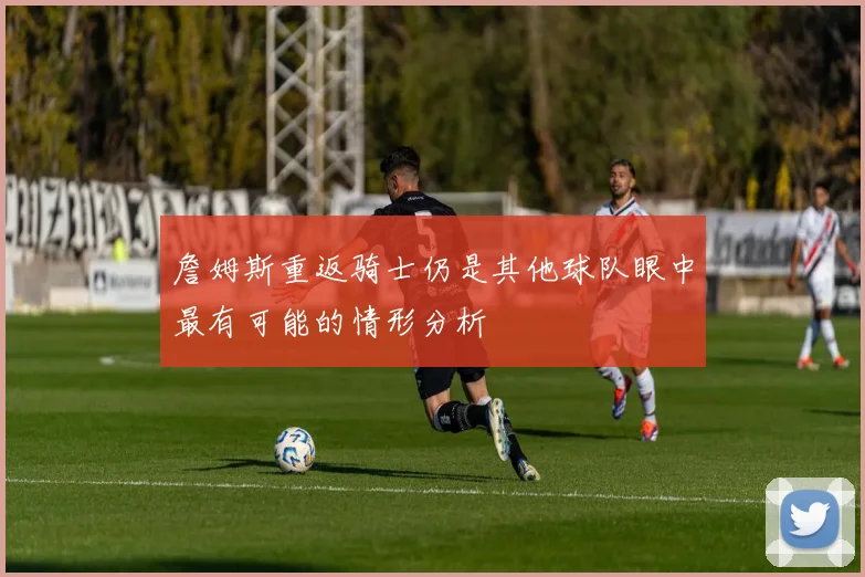 詹姆斯重返骑士仍是其他球队眼中最有可能的情形分析