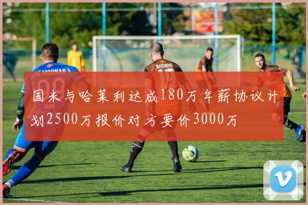 国米与哈莱利达成180万年薪协议计划2500万报价对方要价3000万