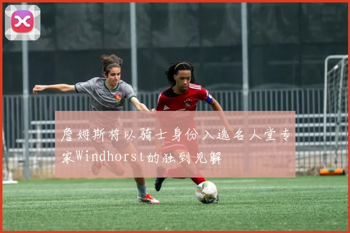 詹姆斯将以骑士身份入选名人堂专家Windhorst的独到见解