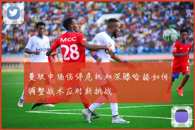 曼联中场伤停危机加深滕哈赫如何调整战术应对新挑战
