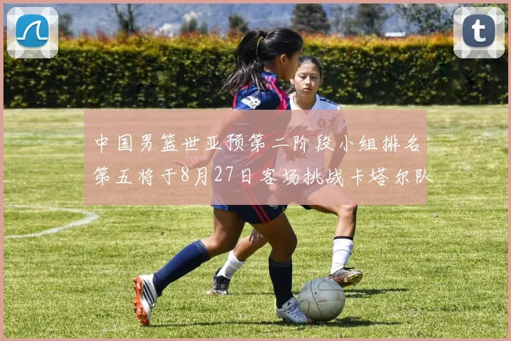 中国男篮世亚预第二阶段小组排名第五将于8月27日客场挑战卡塔尔队
