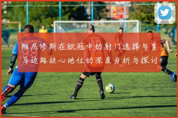 维尼修斯在欧冠中的射门选择与皇马边路核心地位的深度分析与探讨