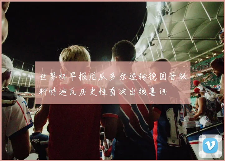 世界杯早报厄瓜多尔逆转德国晋级科特迪瓦历史性首次出线喜讯