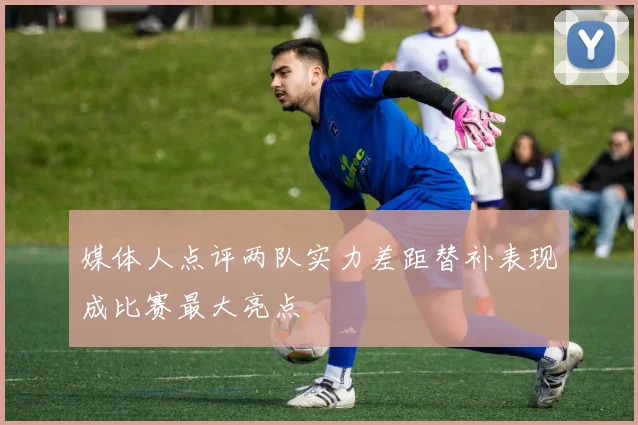 媒体人点评两队实力差距替补表现成比赛最大亮点