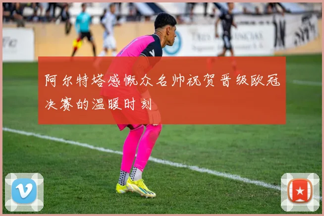 阿尔特塔感慨众名帅祝贺晋级欧冠决赛的温暖时刻