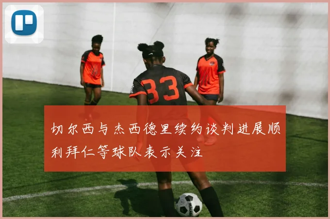 切尔西与杰西德里续约谈判进展顺利拜仁等球队表示关注