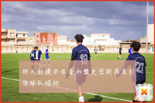 热火新援字母哥加盟史密斯再度引领球队崛起