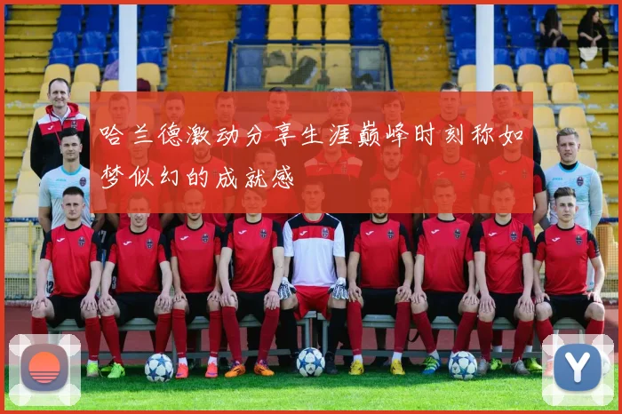 哈兰德激动分享生涯巅峰时刻称如梦似幻的成就感