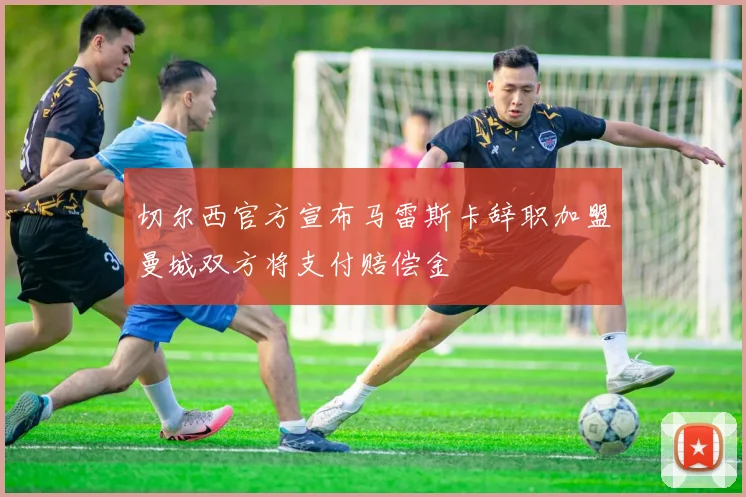 切尔西官方宣布马雷斯卡辞职加盟曼城双方将支付赔偿金