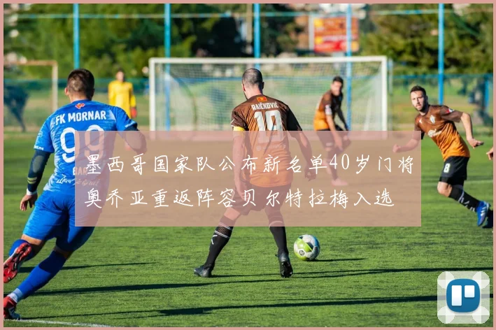 墨西哥国家队公布新名单40岁门将奥乔亚重返阵容贝尔特拉梅入选