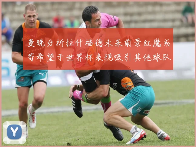 曼晚分析拉什福德未来前景红魔或寄希望于世界杯表现吸引其他球队
