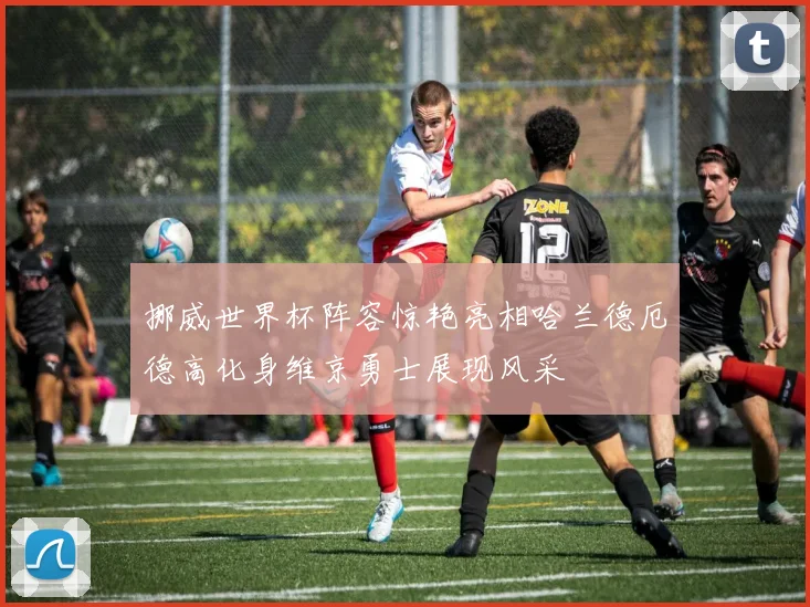 挪威世界杯阵容惊艳亮相哈兰德厄德高化身维京勇士展现风采